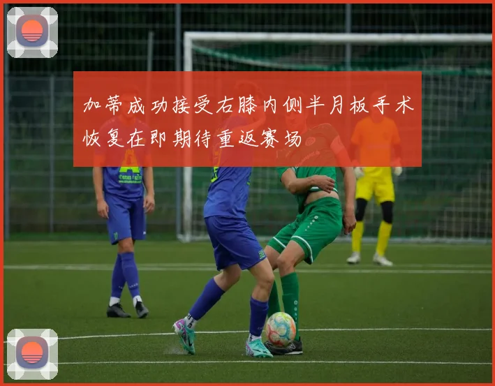 加蒂成功接受右膝内侧半月板手术恢复在即期待重返赛场