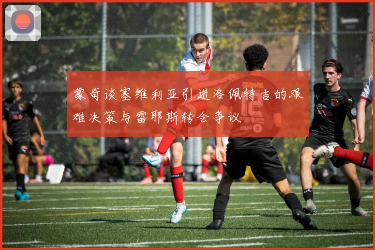 蒙奇谈塞维利亚引进洛佩特吉的艰难决策与雷耶斯转会争议