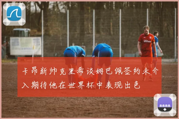 卡昂新帅克里希谈姆巴佩签约未介入期待他在世界杯中表现出色
