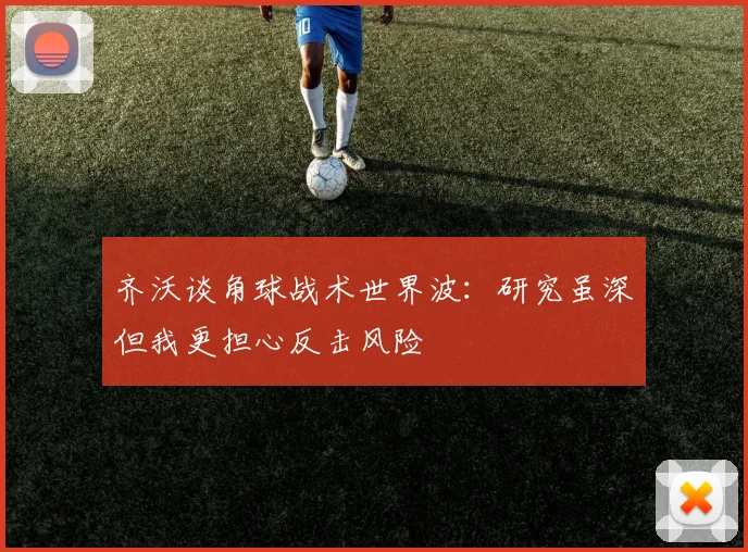 齐沃谈角球战术世界波：研究虽深但我更担心反击风险