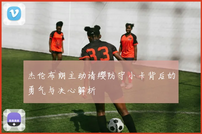 杰伦布朗主动请缨防守小卡背后的勇气与决心解析