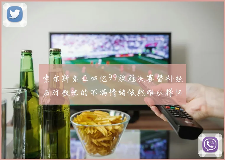 索尔斯克亚回忆99欧冠决赛替补经历对教练的不满情绪依然难以释怀