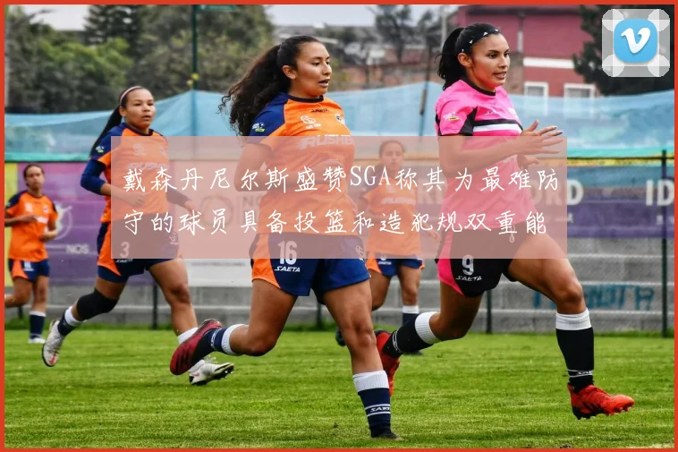 戴森丹尼尔斯盛赞SGA称其为最难防守的球员具备投篮和造犯规双重能力