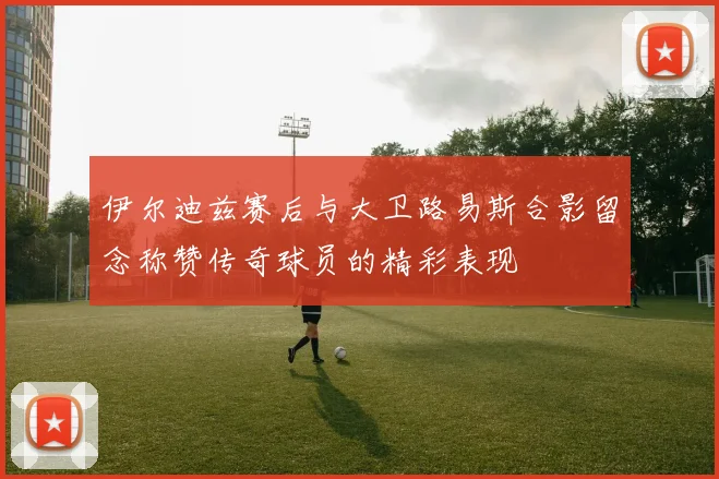 伊尔迪兹赛后与大卫路易斯合影留念称赞传奇球员的精彩表现