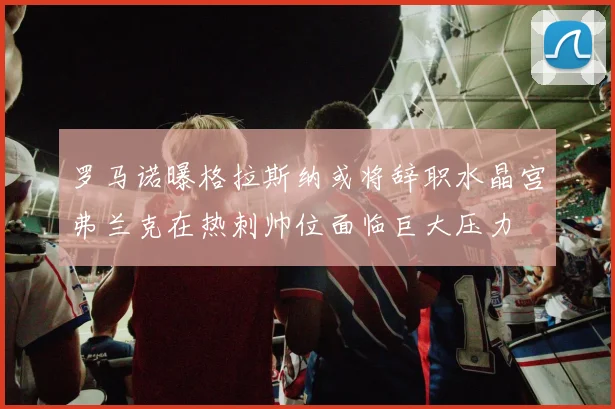 罗马诺曝格拉斯纳或将辞职水晶宫弗兰克在热刺帅位面临巨大压力