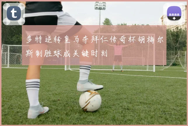 多特逆转皇马夺拜仁传奇杯胡梅尔斯制胜球成关键时刻
