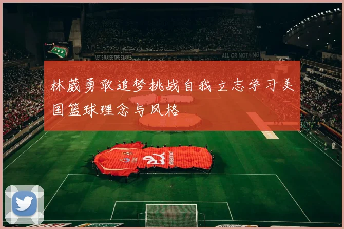 林葳勇敢追梦挑战自我立志学习美国篮球理念与风格