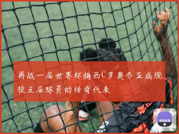 再战一届世界杯梅西C罗奥乔亚成现役五届球员的传奇代表