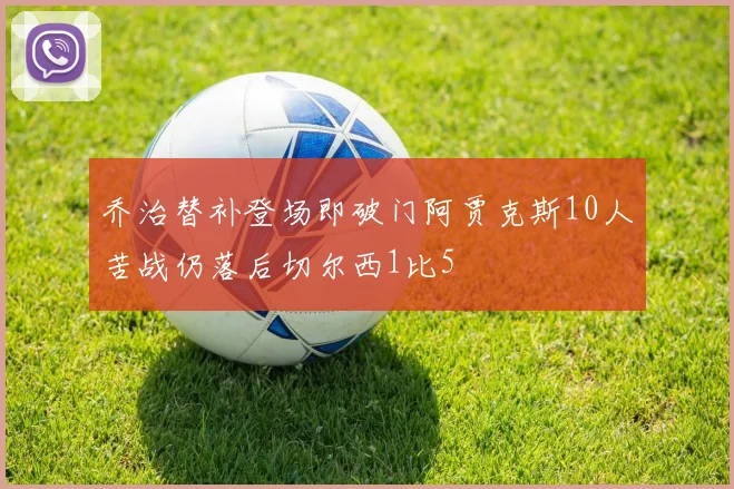 乔治替补登场即破门阿贾克斯10人苦战仍落后切尔西1比5