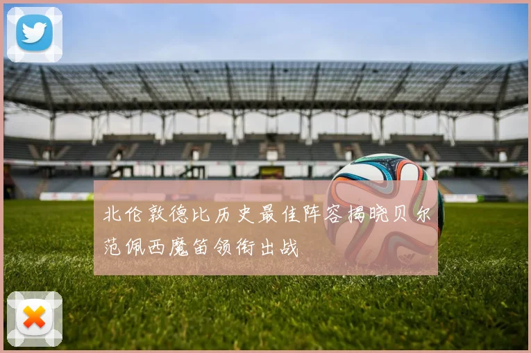 北伦敦德比历史最佳阵容揭晓贝尔范佩西魔笛领衔出战