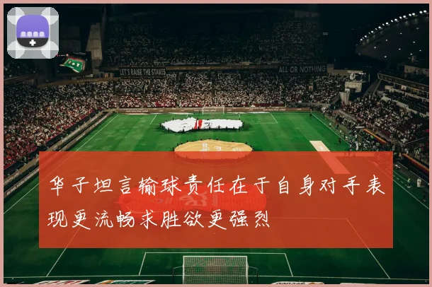 华子坦言输球责任在于自身对手表现更流畅求胜欲更强烈