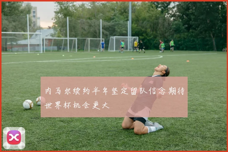 内马尔续约半年坚定留队信念期待世界杯机会更大