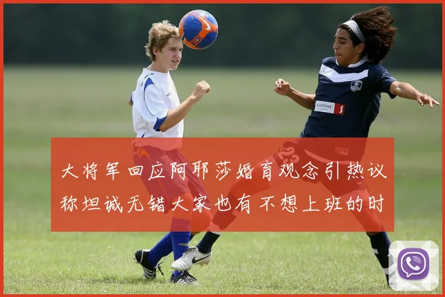 大将军回应阿耶莎婚育观念引热议称坦诚无错大家也有不想上班的时候