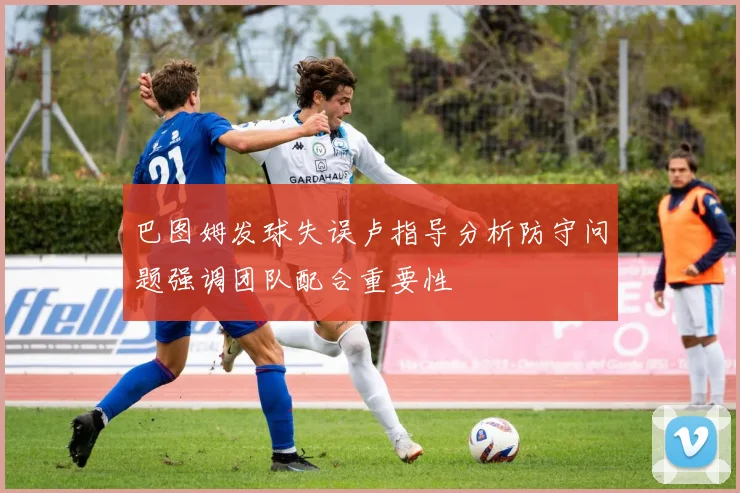 巴图姆发球失误卢指导分析防守问题强调团队配合重要性