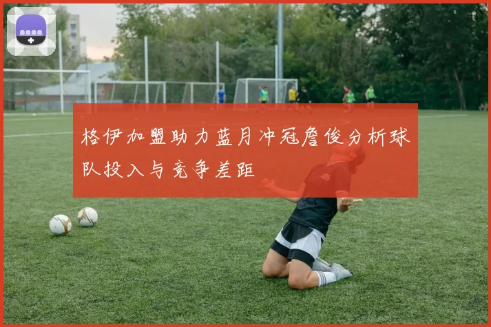 格伊加盟助力蓝月冲冠詹俊分析球队投入与竞争差距