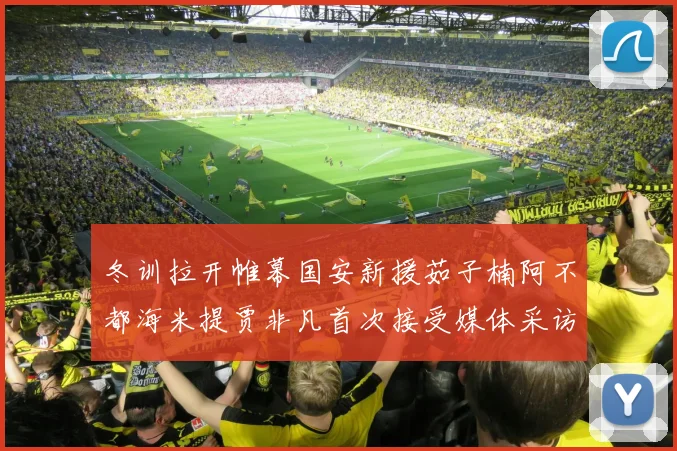 冬训拉开帷幕国安新援茹子楠阿不都海米提贾非凡首次接受媒体采访分享心声