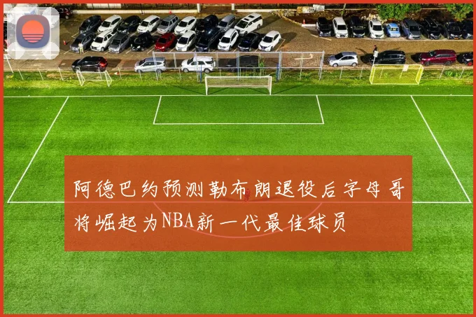 阿德巴约预测勒布朗退役后字母哥将崛起为NBA新一代最佳球员